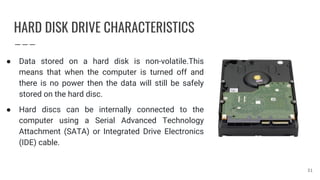 HARD DISK DRIVE CHARACTERISTICS
● Data stored on a hard disk is non-volatile.This
means that when the computer is turned off and
there is no power then the data will still be safely
stored on the hard disc.
● Hard discs can be internally connected to the
computer using a Serial Advanced Technology
Attachment (SATA) or Integrated Drive Electronics
(IDE) cable.
31
 