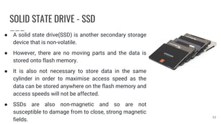SOLID STATE DRIVE - SSD
● A solid state drive(SSD) is another secondary storage
device that is non-volatile.
● However, there are no moving parts and the data is
stored onto flash memory.
● It is also not necessary to store data in the same
cylinder in order to maximise access speed as the
data can be stored anywhere on the flash memory and
access speeds will not be affected.
● SSDs are also non-magnetic and so are not
susceptible to damage from to close, strong magnetic
fields.
33
 