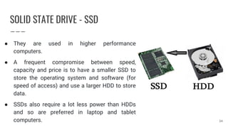 SOLID STATE DRIVE - SSD
● They are used in higher performance
computers.
● A frequent compromise between speed,
capacity and price is to have a smaller SSD to
store the operating system and software (for
speed of access) and use a larger HDD to store
data.
● SSDs also require a lot less power than HDDs
and so are preferred in laptop and tablet
computers. 34
 