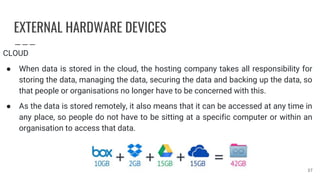EXTERNAL HARDWARE DEVICES
CLOUD
● When data is stored in the cloud, the hosting company takes all responsibility for
storing the data, managing the data, securing the data and backing up the data, so
that people or organisations no longer have to be concerned with this.
● As the data is stored remotely, it also means that it can be accessed at any time in
any place, so people do not have to be sitting at a specific computer or within an
organisation to access that data.
37
 