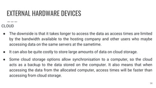 EXTERNAL HARDWARE DEVICES
CLOUD
● The downside is that it takes longer to access the data as access times are limited
by the bandwidth available to the hosting company and other users who maybe
accessing data on the same servers at the sametime.
● It can also be quite costly to store large amounts of data on cloud storage.
● Some cloud storage options allow synchronisation to a computer, so the cloud
acts as a backup to the data stored on the computer. It also means that when
accessing the data from the allocated computer, access times will be faster than
accessing from cloud storage.
38
 
