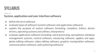 SYLLABUS
System, application and user interface software
● define the term software
● evaluate types of software (system software and application software)
● explain the purpose of system software (including: compilers, linkers, device
drivers, operating systems and utilities, interpreters)
● evaluate application software (including: word processing, spreadsheet, database
management systems, control software, measuring software, applets and apps,
photo editing software, video editing software, graphics manipulation software,
communications software, web authoring software)
4
 