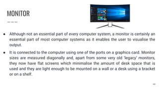 MONITOR
● Although not an essential part of every computer system, a monitor is certainly an
essential part of most computer systems as it enables the user to visualise the
output.
● It is connected to the computer using one of the ports on a graphics card. Monitor
sizes are measured diagonally and, apart from some very old ‘legacy’ monitors,
they now have flat screens which minimalise the amount of desk space that is
used and they are light enough to be mounted on a wall or a desk using a bracket
or on a shelf.
40
 