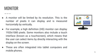 MONITOR
● A monitor will be limited by its resolution. This is the
number of pixels it can display and is measured
horizontally by vertically.
● For example, a high definition (HD) monitor can display
1920x1080 pixels. Some monitors also include a touch
interface (known as a touchscreen), which means that
the user can select items by directly interacting with the
display on the screen.
● These are often integrated into tablet computers and
mobile phones. 41
 