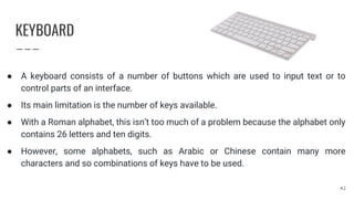 KEYBOARD
● A keyboard consists of a number of buttons which are used to input text or to
control parts of an interface.
● Its main limitation is the number of keys available.
● With a Roman alphabet, this isn’t too much of a problem because the alphabet only
contains 26 letters and ten digits.
● However, some alphabets, such as Arabic or Chinese contain many more
characters and so combinations of keys have to be used.
42
 