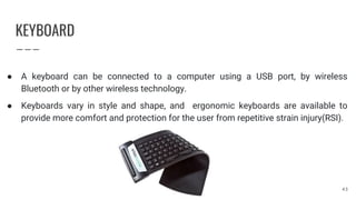 KEYBOARD
● A keyboard can be connected to a computer using a USB port, by wireless
Bluetooth or by other wireless technology.
● Keyboards vary in style and shape, and ergonomic keyboards are available to
provide more comfort and protection for the user from repetitive strain injury(RSI).
43
 