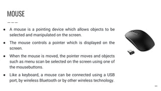 MOUSE
● A mouse is a pointing device which allows objects to be
selected and manipulated on the screen.
● The mouse controls a pointer which is displayed on the
screen.
● When the mouse is moved, the pointer moves and objects
such as menu scan be selected on the screen using one of
the mousebuttons.
● Like a keyboard, a mouse can be connected using a USB
port, by wireless Bluetooth or by other wireless technology.
44
 