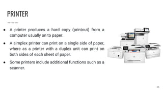 PRINTER
● A printer produces a hard copy (printout) from a
computer usually on to paper.
● A simplex printer can print on a single side of paper,
where as a printer with a duplex unit can print on
both sides of each sheet of paper.
● Some printers include additional functions such as a
scanner.
45
 