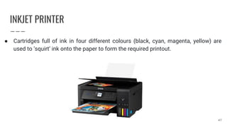 INKJET PRINTER
● Cartridges full of ink in four different colours (black, cyan, magenta, yellow) are
used to ‘squirt’ ink onto the paper to form the required printout.
47
 