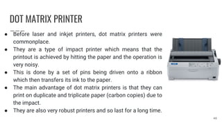 DOT MATRIX PRINTER
● Before laser and inkjet printers, dot matrix printers were
commonplace.
● They are a type of impact printer which means that the
printout is achieved by hitting the paper and the operation is
very noisy.
● This is done by a set of pins being driven onto a ribbon
which then transfers its ink to the paper.
● The main advantage of dot matrix printers is that they can
print on duplicate and triplicate paper (carbon copies) due to
the impact.
● They are also very robust printers and so last for a long time.
48
 