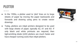 PLOTTER
● In the 1990s, a plotter used to ‘plot’ lines on to large
sheets of paper by moving the paper backwards and
forwards and drawing using pens to create vector
drawings.
● Today, plotters are inkjet printers designed to be used
with large sheets of paper, typically A2, A1 and AO. If
only black and white printouts are required, then
light-emitting diode (LED) plotters are much faster and
have cheaper running costs than inkjet plotters.
49
 