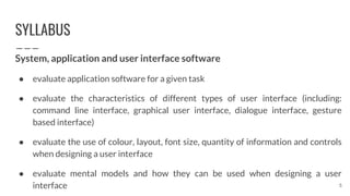 SYLLABUS
System, application and user interface software
● evaluate application software for a given task
● evaluate the characteristics of different types of user interface (including:
command line interface, graphical user interface, dialogue interface, gesture
based interface)
● evaluate the use of colour, layout, font size, quantity of information and controls
when designing a user interface
● evaluate mental models and how they can be used when designing a user
interface 5
 