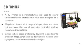 3 D PRINTER
● A 3D Printer is a manufacturing tool used to create
three-dimensional artifacts that have been designed on a
computer.
● 3D printers have a wide range of shapes, sizes, and types,
but in essence they are all computer controlled additive
manufacturing machines.
● Similar to how paper printers lay down ink in one layer to
create an image, 3D printers lay down or cure material layer
by layer to create a three-dimensional object.
50
 