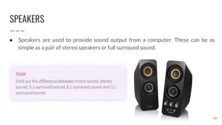 SPEAKERS
54
● Speakers are used to provide sound output from a computer. These can be as
simple as a pair of stereo speakers or full surround sound.
 