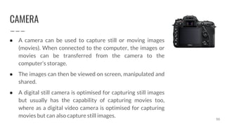 CAMERA
55
● A camera can be used to capture still or moving images
(movies). When connected to the computer, the images or
movies can be transferred from the camera to the
computer’s storage.
● The images can then be viewed on screen, manipulated and
shared.
● A digital still camera is optimised for capturing still images
but usually has the capability of capturing movies too,
where as a digital video camera is optimised for capturing
movies but can also capture still images.
 