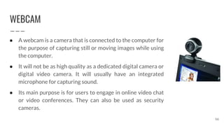 WEBCAM
56
● A webcam is a camera that is connected to the computer for
the purpose of capturing still or moving images while using
the computer.
● It will not be as high quality as a dedicated digital camera or
digital video camera. It will usually have an integrated
microphone for capturing sound.
● Its main purpose is for users to engage in online video chat
or video conferences. They can also be used as security
cameras.
 