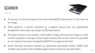 SCANNER
57
● A scanner is used to capture two dimensional(2D) documents in the form of
an image.
● They perform a similar function to a digital camera but are specifically
designed to take close-up images of 2D documents.
● Flat-bed scanners can capture a full-colour image and save the image as a file
on the computer’s storage. If the image contains lots of text, then it is possible
to run optical character recognition(OCR) to recognise the text.
● Some flat-bed scanners include an automatic document feeder (ADF) that
enables documents with multiple pages to be scanned in one operation.
 