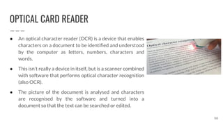 OPTICAL CARD READER
58
● An optical character reader (OCR) is a device that enables
characters on a document to be identified and understood
by the computer as letters, numbers, characters and
words.
● This isn’t really a device in itself, but is a scanner combined
with software that performs optical character recognition
(also OCR).
● The picture of the document is analysed and characters
are recognised by the software and turned into a
document so that the text can be searched or edited.
 
