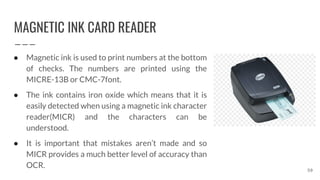 MAGNETIC INK CARD READER
59
● Magnetic ink is used to print numbers at the bottom
of checks. The numbers are printed using the
MICRE-13B or CMC-7font.
● The ink contains iron oxide which means that it is
easily detected when using a magnetic ink character
reader(MICR) and the characters can be
understood.
● It is important that mistakes aren’t made and so
MICR provides a much better level of accuracy than
OCR.
 