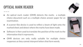 OPTICAL MARK READER
60
● An optical mark reader (OMR) detects the marks a multiple
choice document such as a multiple choice answer paper for an
examination.
● A scanner-like device is used to reflect a beam of light onto the
marked sheet and detect where the marks have been made.
● Software is then used to translate the position of the mark to the
information that it represents.
● OMR devices are only really suitable for multiple choice
responses as they cannot interpret letters that form words.
 