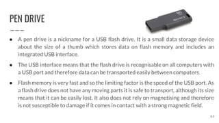 PEN DRIVE
63
● A pen drive is a nickname for a USB flash drive. It is a small data storage device
about the size of a thumb which stores data on flash memory and includes an
integrated USB interface.
● The USB interface means that the flash drive is recognisable on all computers with
a USB port and therefore data can be transported easily between computers.
● Flash memory is very fast and so the limiting factor is the speed of the USB port. As
a flash drive does not have any moving parts it is safe to transport, although its size
means that it can be easily lost. It also does not rely on magnetising and therefore
is not susceptible to damage if it comes in contact with a strong magnetic field.
 
