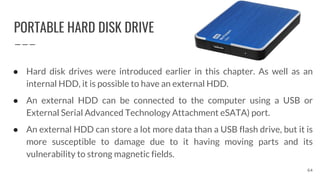 PORTABLE HARD DISK DRIVE
64
● Hard disk drives were introduced earlier in this chapter. As well as an
internal HDD, it is possible to have an external HDD.
● An external HDD can be connected to the computer using a USB or
External Serial Advanced Technology Attachment eSATA) port.
● An external HDD can store a lot more data than a USB flash drive, but it is
more susceptible to damage due to it having moving parts and its
vulnerability to strong magnetic fields.
 