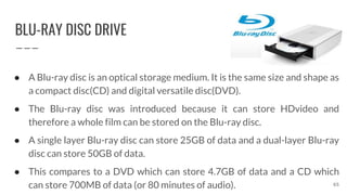 BLU-RAY DISC DRIVE
65
● A Blu-ray disc is an optical storage medium. It is the same size and shape as
a compact disc(CD) and digital versatile disc(DVD).
● The Blu-ray disc was introduced because it can store HDvideo and
therefore a whole film can be stored on the Blu-ray disc.
● A single layer Blu-ray disc can store 25GB of data and a dual-layer Blu-ray
disc can store 50GB of data.
● This compares to a DVD which can store 4.7GB of data and a CD which
can store 700MB of data (or 80 minutes of audio).
 