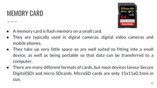 MEMORY CARD
68
● A memory card is flash memory on a small card.
● They are typically used in digital cameras, digital video cameras and
mobile phones.
● They take up very little space so are well suited to fitting into a small
device, as well as being portable so that data can be transferred to a
computer.
● There are many different formats of cards, but most devices favour Secure
Digital(SD) and micro SDcards. MicroSD cards are only 15x11x0.1mm in
size.
 
