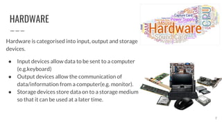 HARDWARE
Hardware is categorised into input, output and storage
devices.
● Input devices allow data to be sent to a computer
(e.g.keyboard)
● Output devices allow the communication of
data/information from a computer(e.g. monitor).
● Storage devices store data on to a storage medium
so that it can be used at a later time.
7
 
