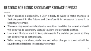 REASONS FOR USING SECONDARY STORAGE DEVICES
70
● When creating a document, a user is likely to want to make changes to
that document in the future and therefore it is necessary to save it to
secondary storage.
● The user may want somebody else to edit or read the document and so it
will be saved to secondary storage to allow the person to do that.
● Users are likely to want to keep documents for archive purposes so they
can be referred to in the future.
● When using a database, each new record or change to a record will be
saved to the database in secondary storage.
 