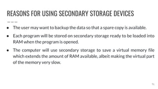 REASONS FOR USING SECONDARY STORAGE DEVICES
71
● The user may want to backup the data so that a spare copy is available.
● Each program will be stored on secondary storage ready to be loaded into
RAM when the program is opened.
● The computer will use secondary storage to save a virtual memory file
which extends the amount of RAM available, albeit making the virtual part
of the memory very slow.
 