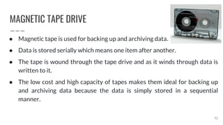 MAGNETIC TAPE DRIVE
72
● Magnetic tape is used for backing up and archiving data.
● Data is stored serially which means one item after another.
● The tape is wound through the tape drive and as it winds through data is
written to it.
● The low cost and high capacity of tapes makes them ideal for backing up
and archiving data because the data is simply stored in a sequential
manner.
 