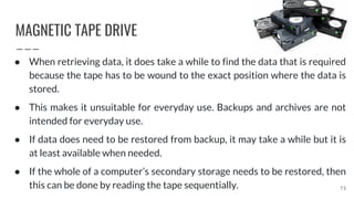MAGNETIC TAPE DRIVE
73
● When retrieving data, it does take a while to find the data that is required
because the tape has to be wound to the exact position where the data is
stored.
● This makes it unsuitable for everyday use. Backups and archives are not
intended for everyday use.
● If data does need to be restored from backup, it may take a while but it is
at least available when needed.
● If the whole of a computer’s secondary storage needs to be restored, then
this can be done by reading the tape sequentially.
 