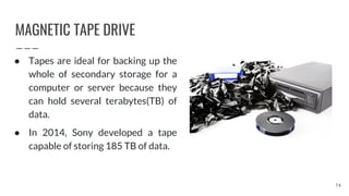 MAGNETIC TAPE DRIVE
74
● Tapes are ideal for backing up the
whole of secondary storage for a
computer or server because they
can hold several terabytes(TB) of
data.
● In 2014, Sony developed a tape
capable of storing 185 TB of data.
 