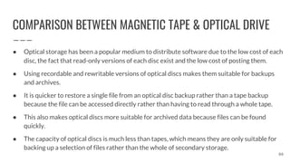 COMPARISON BETWEEN MAGNETIC TAPE & OPTICAL DRIVE
80
● Optical storage has been a popular medium to distribute software due to the low cost of each
disc, the fact that read-only versions of each disc exist and the low cost of posting them.
● Using recordable and rewritable versions of optical discs makes them suitable for backups
and archives.
● It is quicker to restore a single file from an optical disc backup rather than a tape backup
because the file can be accessed directly rather than having to read through a whole tape.
● This also makes optical discs more suitable for archived data because files can be found
quickly.
● The capacity of optical discs is much less than tapes, which means they are only suitable for
backing up a selection of files rather than the whole of secondary storage.
 