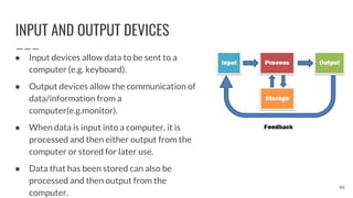 INPUT AND OUTPUT DEVICES
86
● Input devices allow data to be sent to a
computer (e.g. keyboard).
● Output devices allow the communication of
data/information from a
computer(e.g.monitor).
● When data is input into a computer, it is
processed and then either output from the
computer or stored for later use.
● Data that has been stored can also be
processed and then output from the
computer.
 