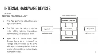 INTERNAL HARDWARE DEVICES
CENTRAL PROCESSING UNIT
● The ALU performs calculations and
logical operations.
● The CU runs the fetch - execute
cycle which fetches instructions
from memory and executes them.
● Input data is taken from input
devices (such as a keyboard) or
storage and processed by the CPU,
which produces output data that can
be stored or sent to an output device
(suchasamonitor). 9
 