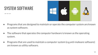 SYSTEM SOFTWARE
● Programs that are designed to maintain or operate the computer system are known
as system software.
● The software that operates the computer hardware is known as the operating
system.
● Programs that are used to maintain a computer system (e.g.anti-malware software)
are known as utility software.
94
 