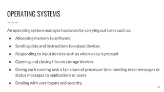 OPERATING SYSTEMS
An operating system manages hardware by carrying out tasks such as:
● Allocating memory to software
● Sending data and instructions to output devices
● Responding to input devices such as when a key is pressed
● Opening and closing files on storage devices
● Giving each running task a fair share of processor time sending error messages or
status messages to applications or users
● Dealing with user logons and security.
96
 