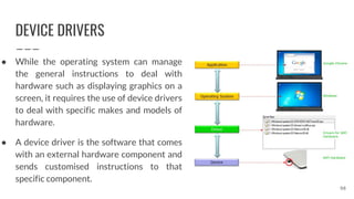 DEVICE DRIVERS
● While the operating system can manage
the general instructions to deal with
hardware such as displaying graphics on a
screen, it requires the use of device drivers
to deal with specific makes and models of
hardware.
● A device driver is the software that comes
with an external hardware component and
sends customised instructions to that
specific component.
98
 