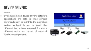 DEVICE DRIVERS
● By using common device drivers, software
applications are able to issue generic
commands such as ‘print’ to the operating
system without having to know the
different instructions required for every
different make and model of external
hardware components.
99
 