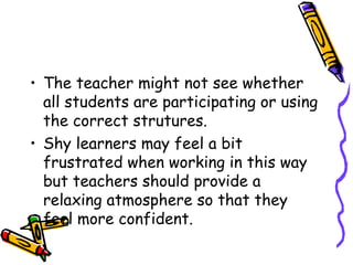 The teacher might not see whether all students are participating or using the correct strutures.  Shy learners may feel a bit frustrated when working in this way but teachers should provide a relaxing atmosphere so that they  feel more confident. 