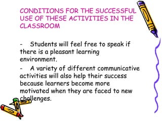 CONDITIONS FOR THE SUCCESSFUL USE OF THESE ACTIVITIES IN THE CLASSROOM -  Students will feel free to speak if  there is a pleasant learning  environment. -  A variety of different communicative  activities will also help their success  because learners become more  motivated when they are faced to new  challenges.  