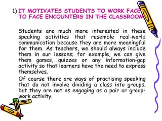 1)  IT MOTIVATES STUDENTS TO WORK FACE TO FACE ENCOUNTERS IN THE CLASSROOM Students are much more interested in these speaking activities that resemble real-world communication because they are more meaningful for them. As teachers, we should always include them in our lessons; for example, we can give them games, quizzes or any information-gap activity so that learners have the need to express themselves.  Of course there are ways of practising speaking that do not involve dividing a class into groups, but they are not as engaging as a pair or group-work activity. 