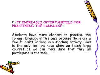 2)  IT INCREASES OPPORTUNITIES FOR PRACTISING THE LANGUAGE.  Students have more chances to practise the foreign language in this case because there are a few students working in a speaking activity. This is the only tool we have when we teach large courses as we can make sure that they all participate in the task.  