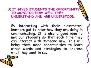 3)  IT GIVES STUDENTS THE OPPORTUNITY TO MONITOR HOW WELL THEY UNDERSTAND AND ARE UNDERSTOOD.   By interacting with their classmates, learners get to know how they are doing in communicating. It is also a good idea to mix our students so that each time they can interact with someone new. This will bring them more opportunities to learn other words and strategies to express what they want to say.  