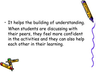 It helps the building of understanding. When students are discussing with their peers, they feel more confident in the activities and they can also help each other in their learning.  