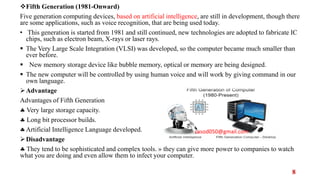 Fifth Generation (1981-Onward)
Five generation computing devices, based on artificial intelligence, are still in development, though there
are some applications, such as voice recognition, that are being used today.
• This generation is started from 1981 and still continued, new technologies are adopted to fabricate IC
chips, such as electron beam, X-rays or laser rays.
 The Very Large Scale Integration (VLSI) was developed, so the computer became much smaller than
ever before.
 New memory storage device like bubble memory, optical or memory are being designed.
 The new computer will be controlled by using human voice and will work by giving command in our
own language.
Advantage
Advantages of Fifth Generation
 Very large storage capacity.
 Long bit processor builds.
Artificial Intelligence Language developed.
Disadvantage
 They tend to be sophisticated and complex tools. » they can give more power to companies to watch
what you are doing and even allow them to infect your computer.
casod050@gmail.com
8
 