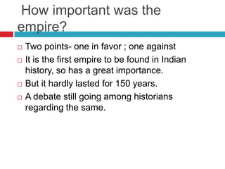 How important was the
empire?
   Two points- one in favor ; one against
   It is the first empire to be found in Indian
    history, so has a great importance.
   But it hardly lasted for 150 years.
   A debate still going among historians
    regarding the same.
 