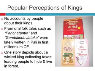 Popular Perceptions of Kings
   No accounts by people
    about their kings
   From oral folk tales such as
    “Panchatantra” and
    “Gandatindu Jataka” were
    lately written in Pali in first
    millennium CE.
   One story depicts about a
    wicked king collecting taxes;
    leading people to hide & live
    in forest.
 